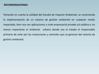 RECOMENDACIONES:
Tomando en cuenta la utilidad del Estudio de Impacto Ambiental, se recomienda
la implementación de un sistema de gestión ambiental en cualquier medio
impactado, bien sea con aplicaciones a nivel empresarial privado y/o público y no
menos importante el ambiente urbano donde sea el estado el responsable
primario de velar por las resoluciones y controles que se generen del sistema de
gestión ambiental.
 