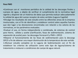 Para FMO
•Continuar con el monitoreo periódico de la calidad de las descargas finales y
cuerpos de agua, a objeto de verificar el cumplimiento de la normativa legal
vigente y disponer de un histórico de datos que permita evaluar adecuadamente
la calidad de agua del cuerpo receptor de estos vertidos (Laguna Cogollal)
•Divulgar los resultados de este estudio entre las diferentes áreas de la empresa
involucradas, con el fin de identificar y establecer control sobre aquellas fuentes
que dan lugar a las desviaciones encontradas con relación a los valores de las
normativas, en los parámetros evaluados.
•Evaluar el uso, en forma independiente o combinada, de sistemas de control
para hierro, sólidos y aceite (clarificación, fosas de sedimentación, sistema de
separación de aceite) para las descargas Ferrocarril y PMH + OPCO
•Mejorar el funcionamiento de las fosas de sedimentación para la descarga
OPCO a fin de obtener una mayor disminución de la temperatura de este vertido
1.Efectuar estudio completo en la Laguna de Sedimentación con el fin de
establecer los criterios de utilización como este tipo de laguna/sistema de
tratamiento o restaurar a condiciones de cuerpo de agua natural.
 