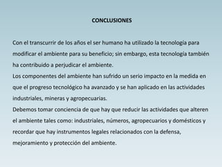 CONCLUSIONES
Con el transcurrir de los años el ser humano ha utilizado la tecnología para
modificar el ambiente para su beneficio; sin embargo, esta tecnología también
ha contribuido a perjudicar el ambiente.
Los componentes del ambiente han sufrido un serio impacto en la medida en
que el progreso tecnológico ha avanzado y se han aplicado en las actividades
industriales, mineras y agropecuarias.
Debemos tomar conciencia de que hay que reducir las actividades que alteren
el ambiente tales como: industriales, números, agropecuarios y domésticos y
recordar que hay instrumentos legales relacionados con la defensa,
mejoramiento y protección del ambiente.
 