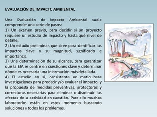 EVALUACIÓN DE IMPACTO AMBIENTAL
Una Evaluación de Impacto Ambiental suele
comprender una serie de pasos:
1) Un examen previo, para decidir si un proyecto
requiere un estudio de impacto y hasta qué nivel de
detalle.
2) Un estudio preliminar, que sirve para identificar los
impactos clave y su magnitud, significado e
importancia.
3) Una determinación de su alcance, para garantizar
que la EIA se centre en cuestiones clave y determinar
dónde es necesaria una información más detallada.
4) El estudio en sí, consistente en meticulosas
investigaciones para predecir y/o evaluar el impacto, y
la propuesta de medidas preventivas, protectoras y
correctoras necesarias para eliminar o disminuir los
efectos de la actividad en cuestión. Para ello muchos
laboratorios están en estos momento buscando
soluciones a todos los problemas.
 