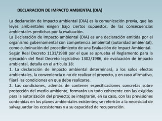 DECLARACION DE IMPACTO AMBIENTAL (DIA)
La declaración de Impacto ambiental (DIA) es la comunicación previa, que las
leyes ambientales exigen bajo ciertos supuestos, de las consecuencias
ambientales predichas por la evaluación.
La Declaración de Impacto ambiental (DIA) es una declaración emitida por el
organismo gubernamental con competencia ambiental (autoridad ambiental),
como culminación del procedimiento de una Evaluación de Impact Ambiental.
Según Real Decreto 1131/1988 por el que se aprueba el Reglamento para la
ejecución del Real Decreto legislativo 1302/1986, de evaluación de impacto
ambiental, detalla en el artículo 18:
1. La declaración de impacto ambiental determinará, a los solos efectos
ambientales, la conveniencia o no de realizar el proyecto, y en caso afirmativo,
fijará las condiciones en que debe realizarse.
2. Las condiciones, además de contener especificaciones concretas sobre
protección del medio ambiente, formarán un todo coherente con las exigidas
para la autorización del proyecto; se integrarán, en su caso, con las previsiones
contenidas en los planes ambientales existentes; se referirán a la necesidad de
salvaguardar los ecosistemas y a su capacidad de recuperación.
 