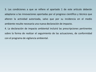 3. Las condiciones a que se refiere el apartado 1 de este artículo deberán
adaptarse a las innovaciones aportadas por el progreso científico y técnico que
alteren la actividad autorizada, salvo que por su incidencia en el medio
ambiente resulte necesaria una nueva declaración de impacto.
4. La declaración de impacto ambiental incluirá las prescripciones pertinentes
sobre la forma de realizar el seguimiento de las actuaciones, de conformidad
con el programa de vigilancia ambiental.
 