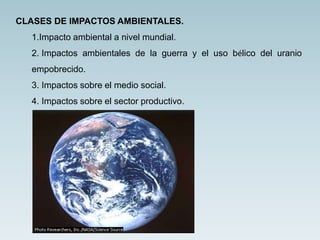 CLASES DE IMPACTOS AMBIENTALES.
1.Impacto ambiental a nivel mundial.
2. Impactos ambientales de la guerra y el uso bélico del uranio
empobrecido.
3. Impactos sobre el medio social.
4. Impactos sobre el sector productivo.
 