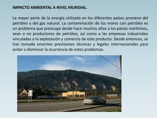 IMPACTO AMBIENTAL A NIVEL MUNDIAL.
La mayor parte de la energía utilizada en los diferentes países proviene del
petróleo y del gas natural. La contaminación de los mares con petróleo es
un problema que preocupa desde hace muchos años a los países marítimos,
sean o no productores de petróleo, así como a las empresas industriales
vinculadas a la explotación y comercio de este producto. Desde entonces, se
han tomado enormes previsiones técnicas y legales internacionales para
evitar o disminuir la ocurrencia de estos problemas.
 