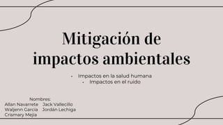 Mitigación de
impactos ambientales
• Impactos en la salud humana
• Impactos en el ruido
Nombres:
Allan Navarrete Jack Vallecillo
Waljenn García Jordán Lechiga
Crismary Mejia
 