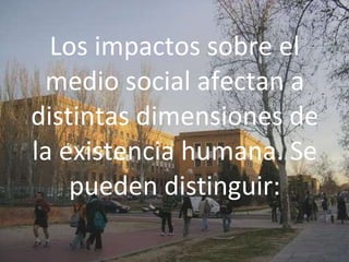 Los impactos sobre el
medio social afectan a
distintas dimensiones de
la existencia humana. Se
pueden distinguir:
 