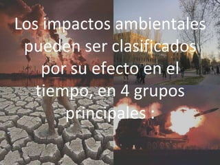 Los impactos ambientales
pueden ser clasificados
por su efecto en el
tiempo, en 4 grupos
principales :
 
