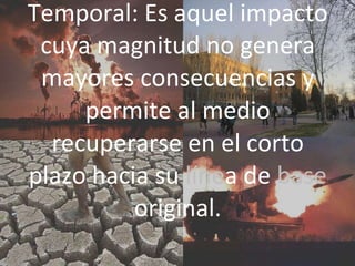 Temporal: Es aquel impacto
cuya magnitud no genera
mayores consecuencias y
permite al medio
recuperarse en el corto
plazo hacia su línea de base
original.
 