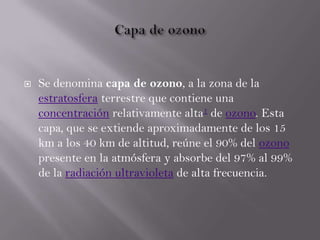  Se denomina capa de ozono, a la zona de la
estratosfera terrestre que contiene una
concentración relativamente alta1 de ozono. Esta
capa, que se extiende aproximadamente de los 15
km a los 40 km de altitud, reúne el 90% del ozono
presente en la atmósfera y absorbe del 97% al 99%
de la radiación ultravioleta de alta frecuencia.
 