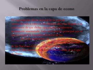 El seguimiento observacional de la capa de
ozono, llevado a cabo en los últimos años, ha llegado a la
conclusión de que dicha capa puede considerarse
seriamente amenazada. Este es el motivo principal por el
que se reunió la Asamblea General de las Naciones
Unidas el 16 de septiembre de 1987, firmando el
Protocolo de Montreal. En 1994, la Asamblea General
de las Naciones Unidas proclamó el día 16 de septiembre
como el Día Internacional para la Preservación de la Capa
de Ozono.
 