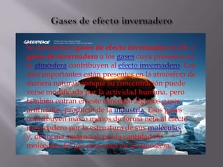 Se denominan gases de efecto invernadero (GEI) o
gases de invernadero a los gases cuya presencia en
la atmósfera contribuyen al efecto invernadero. Los
más importantes están presentes en la atmósfera de
manera natural, aunque su concentración puede
verse modificada por la actividad humana, pero
también entran en este concepto algunos gases
artificiales, producto de la industria. Esos gases
contribuyen más o menos de forma neta al efecto
invernadero por la estructura de sus moléculas
y, de forma sustancial, por la cantidad de
moléculas del gas presentes en la atmósfera.
 