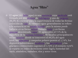  El agua (del latín aqua) es una sustancia cuya molécula está
formada por dos átomos de hidrógeno y uno de oxígeno
(H2O). Es esencial para la supervivencia de todas las formas
conocidas de vida. El término agua generalmente se refiere
a la sustancia en su estado líquido, pero la misma puede
hallarse en su forma sólida llamada hielo, y en forma
gaseosa denominada vapor. El agua cubre el 71% de la
superficie de la corteza terrestre.2 Se localiza principalmente
en los océanos donde se concentra el 96,5% del agua
total, los glaciares y casquetes polares poseen el 1,74%, los
depósitos subterráneos (acuíferos), los permafrost y los
glaciares continentales suponen el 1,72% y el restante 0,04%
se reparte en orden decreciente entre lagos, humedad del
suelo, atmósfera, embalses, ríos y seres vivos.
 