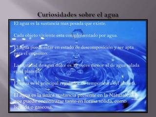 El agua es la sustancia mas pesada que existe.
Cada objeto viviente esta complementado por agua.
El agua puede estar en estado de descomposición y ser apta
para el consumo.
La cantidad de agua dulce es 12 veces menor al de agua salada
en el planeta.
El agua es el principal regulador de temperatura del planeta.
El agua es la única sustancia presente en la Naturaleza
que puede encontrarse tanto en forma sólida, como
líquida o gaseosa.
 
