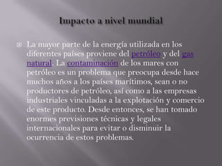  La mayor parte de la energía utilizada en los
diferentes países proviene del petróleo y del gas
natural. La contaminación de los mares con
petróleo es un problema que preocupa desde hace
muchos años a los países marítimos, sean o no
productores de petróleo, así como a las empresas
industriales vinculadas a la explotación y comercio
de este producto. Desde entonces, se han tomado
enormes previsiones técnicas y legales
internacionales para evitar o disminuir la
ocurrencia de estos problemas.
 