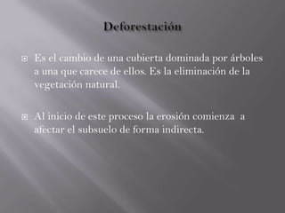  Es el cambio de una cubierta dominada por árboles
a una que carece de ellos. Es la eliminación de la
vegetación natural.
 Al inicio de este proceso la erosión comienza a
afectar el subsuelo de forma indirecta.
 