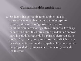  Se denomina contaminación ambiental a la
presencia en el ambiente de cualquier agente
(físico, químico o biológico) o bien de una
combinación de varios agentes en lugares, formas y
concentraciones tales que sean o puedan ser nocivos
para la salud, la seguridad o para el bienestar de la
población, o bien, que puedan ser perjudiciales para
la vida vegetal o animal, o impidan el uso normal de
las propiedades y lugares de recreación y goce de
los mismos.
 