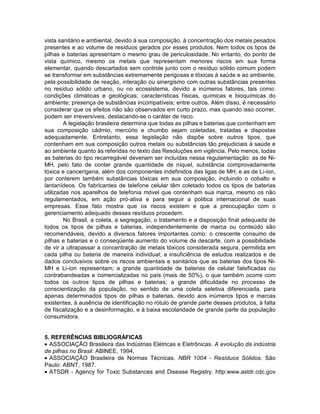vista sanitário e ambiental, devido à sua composição, à concentração dos metais pesados
presentes e ao volume de resíduos gerados por esses produtos. Nem todos os tipos de
pilhas e baterias apresentam o mesmo grau de periculosidade. No entanto, do ponto de
vista químico, mesmo os metais que representam menores riscos em sua forma
elementar, quando descartados sem controle junto com o resíduo sólido comum podem
se transformar em substâncias extremamente perigosas e tóxicas à saúde e ao ambiente,
pela possibilidade de reação, interação ou sinergismo com outras substâncias presentes
no resíduo sólido urbano, ou no ecossistema, devido a inúmeros fatores, tais como:
condições climáticas e geológicas; características físicas, químicas e bioquímicas do
ambiente; presença de substâncias incompatíveis; entre outros. Além disso, é necessário
considerar que os efeitos não são observados em curto prazo, mas quando isso ocorrer,
podem ser irreversíveis, destacando-se o caráter de risco.
A legislação brasileira determina que todas as pilhas e baterias que contenham em
sua composição cádmio, mercúrio e chumbo sejam coletadas, tratadas e dispostas
adequadamente. Entretanto, essa legislação não dispõe sobre outros tipos, que
contenham em sua composição outros metais ou substâncias tão prejudiciais à saúde e
ao ambiente quanto às referidas no texto das Resoluções em vigência. Pelo menos, todas
as baterias do tipo recarregável deveriam ser incluídas nessa regulamentação: as de Ni-
MH, pelo fato de conter grande quantidade de níquel, substância comprovadamente
tóxica e cancerígena, além dos componentes indefinidos das ligas de MH; e as de Li-íon,
por conterem também substâncias tóxicas em sua composição, incluindo o cobalto e
lantanídeos. Os fabricantes de telefone celular têm coletado todos os tipos de baterias
utilizadas nos aparelhos de telefonia móvel que contenham sua marca, mesmo os não
regulamentados, em ação pró-ativa e para seguir a política internacional de suas
empresas. Esse fato mostra que os riscos existem e que a preocupação com o
gerenciamento adequado desses resíduos procedem.
No Brasil, a coleta, a segregação, o tratamento e a disposição final adequada de
todos os tipos de pilhas e baterias, independentemente de marca ou conteúdo são
recomendáveis, devido a diversos fatores importantes como: o crescente consumo de
pilhas e baterias e o conseqüente aumento do volume de descarte, com a possibilidade
de vir a ultrapassar a concentração de metais tóxicos considerada segura, permitida em
cada pilha ou bateria de maneira individual; a insuficiência de estudos realizados e de
dados conclusivos sobre os riscos ambientais e sanitários que as baterias dos tipos Ni-
MH e Li-íon representam; a grande quantidade de baterias de celular falsificadas ou
contrabandeadas e comercializadas no país (mais de 50%), o que também ocorre com
todos os outros tipos de pilhas e baterias; a grande dificuldade no processo de
conscientização da população, no sentido de uma coleta seletiva diferenciada, para
apenas determinados tipos de pilhas e baterias, devido aos inúmeros tipos e marcas
existentes, à ausência de identificação no rótulo de grande parte desses produtos, à falta
de fiscalização e a desinformação, e à baixa escolaridade de grande parte da população
consumidora.
5. REFERÊNCIAS BlBLIOGRÁFICAS
• ASSOCIAÇÃO Brasileira das Indústrias Elétricas e Eletrônicas. A evolução da indústria
de pilhas no Brasil. ABINEE, 1994.
• ASSOCIAÇÃO Brasileira de Normas Técnicas. NBR 1004 - Resíduos Sólidos. São
Paulo: ABNT, 1987.
• ATSDR - Agency for Toxic Substances and Disease Registry. http:www.astdr.cdc.gov
 