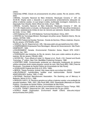 (2002).
• Barandas APMG. Estudo do processamento de pilhas usadas. Rio de Janeiro; UFRJ,
2000.
• BRASIL. Conselho Nacional de Meio Ambiente. Resolução Conama n° 257, de
30.06.99. Dispõe sobre o descarte e o gerenciamento ambientalmente adequado de
pilhas e baterias usadas, no que tange à coleta, reutilização reciclagem, tratamento, ou
disposição final. Brasília: Diário Oficial da União, 22 jun. 1999.
• BRASIL. Conselho Nacional de Meio Ambiente. Resolução Conama n° 263, de
12.11.99. Dispõe sobre a inclusão, na Resolução Conama 257/99, das pilhas miniaturas e
de botão, estabelecendo limites do teor de mercúrio por elemento. Brasília: Diário Oficial
da União, 12 nov. 1999.
• BYD Batteries CO. Ltd. BYD Batteries Technical Handbook. China, 2001.
• CENTRO de Tecnologia Mineral. Reciclagem de pilhas secas. Relatório Interno. Rio de
Janeiro, CETEM, 1999.
• CENTRO Federal de Escolas Técnicas - Escola de Química. Pilhas e baterias. Arquivo.
Rio de Janeiro: CFETEQ/RJ, 2000.
• CERCLA Top 20. Disponível em: URL: http:www.astdr.cdc.gov/astdrhome.html, 2002.
• COMPROMISSO Empresarial Para Reciclagem. Manual de Gerenciamento. São Paulo:
CEMPRE/IPT, 1995.
• ENVIRONMENT Canada. Environmental Protection Series. Report EPS 4/CE/1.
Canadá, mar. 1991.
• FEDERAÇÃO das Indústrias do Rio de Janeiro. Guia para coleta seletiva de pilhas e
baterias. Rio de Janeiro: FIRJAN, 2000.
• GOYER RA - Toxic effects pf metal. In; Klaaser et aI., Doull J. Ed. Casaret and Doulls
Toxicology. 3rd
edition. New York: MacMillan Publishing Company. 1986
• GÜNTHER WMR. Contaminação ambiental por disposição inadequada de resíduos
sólidos industriais tendo metais pesados: estudo de caso. São Paulo (BR); 1998. [Tese de
Doutorado - Faculdade de Saúde Pública da Universidade de São Paulo].
• LEGISLAÇÃO Federal dos EUA (U.S. EPA, 1999).
• MERCK. Tabela Periódica. [online]. http://www.merck.com.br/tpie.htm (2002).
• MILJÖVÄNLlGT hydridbnattery ersätter snart kadmiumceller. Kemist Tidskrift/
KEMYVÄRLDEN. Suécia; 1995. nº 4/95.
• NATIONAL Electrical Manufacturers Association. The Declining use of Mercury in
Batteries. Nema (U.S.A.), 1996.
• REIDLER, N.M.V.L.R. Resíduos gerados por pilhas e baterias usadas: uma avaliação da
situação brasileira, 1999 - 2001. São Paulo (BR), 2002. Dissertação (Mestrado em Saúde
Pública) - Faculdade de Saúde Pública, Universidade de São Paulo.
• SNAM. Situation en matiere de piles et accumulateurs usages en France. França, 1992.
• U.S.EPA. TOXNET. Disponível em: URL: www.toxnet.nlm.nih.gov (2002).
• WORLD Health Organization. Environment Health Criteria. www.who.int/pcs/
ehc/summaries.html (2002).
 
