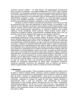 continham mercúrio metálico – um metal pesado, não biodegradável, extremamente
tóxico à saúde e ao ambiente – em porções variadas (de 0,01% a 30%). Após o advento
do transistor e do conseqüente surgimento de inúmeros equipamentos movidos à bateria,
foram sendo desenvolvidos novos tipos de pilhas e baterias. A alta potência de alguns
tipos deve-se à presença em sua composição, além de metais pesados, de outros aditivos
potencialmente perigosos à saúde e ao ambiente. As novas tecnologias trouxeram
consigo novas questões ambientais e sanitárias a serem estudadas que, atualmente,
encontram-se amplamente debatidas e estudadas no mundo industrializado.
No Brasil, as pilhas e baterias exauridas são descartadas no lixo comum por falta
de conhecimento dos riscos que representam À saúde humana e ao ambiente, ou por
carência de outra alternativa de descarte. Esses produtos contêm metais pesados, como
mercúrio, chumbo, cádmio, níquel, entre outros, potencialmente perigosos à saúde. Esses
metais, sendo bioacumulativos depositam-se no organismo, afetando suas funções
orgânicas. Outras substâncias tóxicas presentes nesses produtos podem atingir e
contaminar os aqüíferos freáticos, comprometendo a qualidade desses meios e seu uso
posterior como fontes de abastecimento de água e de produção de alimentos.
No Brasil, até a década de 1990, não se cogitava sobre a questão da
contaminação ambiental por pilhas e baterias usadas. No entanto, desde 1999, o país
possui legislação específica que dispõe sobre as pilhas e baterias que contêm mercúrio,
chumbo e cádmio (Resoluções Conama: nº 257, de 30/06/99; e nº 263, de 12/11/99). Mas
essa medida legal, embora necessária e em vigor, mostra-se insuficiente para solucionar,
na prática, o problema do descarte inadequado desses resíduos. desde sua publicação,
muita polêmica está na generalização de que todas as pilhas e baterias usadas devem
ser classificadas como resíduos perigosos. Na verdade, ainda não há estudos suficientes
que comprovem a necessidade de se recolher outros tipos de pilhas e baterias, além dos
especificados na referida legislação, apesar de já haver, nos países da União Européia,
entre outros, forte pressão para que todos os tipos sejam coletados, tratados e dispostos
adequadamente, em razão da constante evolução da tecnologia com utilização de novos
materiais e do aumento progressivo do consumo desses produtos. Afora isso, no caso
brasileiro, deve se alertar para a questão de outros tipos de pilhas e baterias, que mesmo
não contendo os metais (cádmio, mercúrio e chumbo) referidos nas Resoluções Conama
em vigor, por cauda do volume e da velocidade de geração de seus resíduos, como
também da composição desconhecida de alguns tipos, representam atualmente
problemas ambientais, tornando-se tão prejudiciais como os resíduos das pilhas e
baterias regulamentadas, fato que merece um estudo com maior profundidade.
2. Metodologia
Partindo-se das questões: “Seria a proibição do descarte no resíduo sólido comum
de pilhas e baterias contendo cádmio, mercúrio e chumbo suficiente para assegurar a
ausência de riscos ao ambiente e à saúde pública? Seria necessária a inclusão de outros
tipos de pilhas e baterias na regulamentação?”, optou-se por um estudo de caráter
exploratório. Foi executado um levantamento dos tipos de pilhas e baterias destinadas ao
consumidor, existentes no mercado da cidade de São Paulo, visando identificar o
gerenciamento dado a cada tipo específico. Após identificação dos principais
componentes de cada sistema químico, selecionou-se dez dos metais, considerados
potencialmente perigosos – CD; Pb; Co; Cr; Li; Mn; Hg; Ni; Ag e Zn -, para avaliação dos
impactos desses resíduos quando descartados inadequadamente, abordando-se: os
efeitos e riscos ambientais à saúde, as vias de introdução no organismo e a toxicidade,
para cada um deles.
 