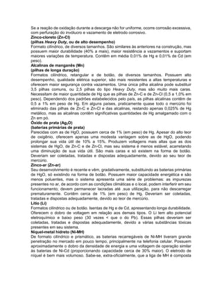 Se a reação de oxidação durante a descarga não for uniforme, ocorre corrosão excessiva,
com perfuração do invólucro e vazamento de eletrodo corrosivo.
Zinco-cloreto (Zn-CI)
(pilhas Heavy Duty, ou de alto desempenho)
Formato cilíndrico, de diversos tamanhos. São similares às anteriores na construção, mas
possuem maior durabilidade (40% a mais), maior resistência a vazamentos e suportam
maiores variações de temperatura. Contêm em média 0,01% de Hg e 0,01% de Cd (em
peso).
Alcalinas de manganês (Mn)
(pilhas de longa duração)
Formatos cilíndrico, retangular e de botão, de diversos tamanhos. Possuem alto
desempenho, qualidade elétrica superior, são mais resistentes a altas temperaturas e
oferecem maior segurança contra vazamentos. Uma única pilha alcalina pode substituir
3,5 pilhas comuns, ou 2,5 pilhas do tipo Heavy Duty, mas são muito mais caras.
Necessitam de maior quantidade de Hg que as pilhas de Zn-C e de Zn-Cl (0,5 a 1,0% em
peso). Dependendo dos padrões estabelecidos pelo país, as pilhas alcalinas contêm de
0,5 a 1% em peso de Hg. Em alguns países, praticamente quase todo o mercúrio foi
eliminado das pilhas de Zn-C e Zn-Cl e das alcalinas, restando apenas 0,025% de Hg
metálico, mas as alcalinas contêm significativas quantidades de Hg amalgamado com o
Zn em pó.
Óxido de prata (Ag2O)
(baterias primárias de prata)
Parecidas com as de HgO, possuem cerca de 1% (em peso) de Hg. Apesar do alto teor
de oxigênio, oferecem apenas uma modesta vantagem sobre as de HgO, podendo
prolongar sua vida útil de 10% a 15%. Produzem voltagens mais altas que as dos
sistemas de HgO, de Zn-C e de Zn-Cl, mas seu sistema é menos estável, acarretando
uma diminuição de sua vida útil. São mais caras e só existem na forma de botão.
Deveriam ser coletadas, tratadas e dispostas adequadamente, devido ao seu teor de
mercúrio.
Zinco-ar (Zn-ar)
Seu desenvolvimento é recente e vêm, gradativamente, substituindo as baterias primárias
de HgO, só existindo na forma de botão. Possuem maior capacidade energética e são
menos poluentes, mas o sistema apresenta uma série de problemas: as impurezas
presentes no ar, de acordo com as condições climáticas e o local, podem interferir em seu
funcionamento; devem permanecer lacradas até .sua utilização, para não descarregar
prematuramente. Contêm cerca de 1% (em peso) de Hg. Deveriam ser coletadas,
tratadas e dispostas adequadamente, devido ao teor de mercúrio.
Lítio (Li)
Formatos cilíndrico ou de botão. Isentas de Hg e de Cd, apresentando longa durabilidade.
Oferecem o dobro de voltagem em relação aos demais tipos. O Li tem alto potencial
eletroquímico e baixo peso (30 vezes < que o do Pb). Essas pilhas deveriam ser
coletadas, tratadas e dispostas adequadamente, devido a várias substâncias tóxicas
presentes em seu sistema.
Níquel-metal hidreto (Ni-MH)
De formato cilíndrico e prismático, as baterias recarregáveis de Ni-MH tiveram grande
penetração no mercado em pouco tempo, principalmente na telefonia celular. Possuem
aproximadamente o dobro da densidade de energia e uma voltagem de operação similar
às baterias de Ni-Cd (proporcionando capacidade cerca de 30% maior). O eletrodo de
níquel é bem mais volumoso. Sabe-se, extra-oficialmente, que a liga de MH é composta
 