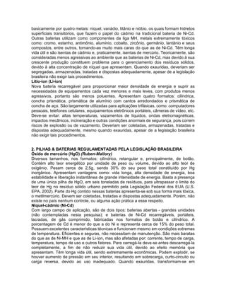 basicamente por quatro metais: níquel, vanádio, titânio e nióbio, os quais formam hidretos
superficiais transitórios, que fazem o papel do cádmio na tradicional bateria de Ni-Cd.
Outras baterias utilizam como componentes da liga MH, metais extremamente tóxicos
como: cromo, estanho, antimônio, alumínio, cobalto, zircônio, germânio, lantânio e seus
compostos, entre outros, tornando-as muito mais caras do que as de Ni-Cd. Têm longa
vida útil e são isentas de cádmio e, praticamente, isentas de mercúrio. Teoricamente, são
consideradas menos agressivas ao ambiente que as baterias de Ni-Cd, mas devido à sua
crescente produção constituem problema para o gerenciamento dos resíduos sólidos,
devido à alta concentração de níquel que apresentam. Quando exauridas, deveriam ser
segregadas, armazenadas, tratadas e dispostas adequadamente, apesar de a legislação
brasileira não exigir tais procedimentos.
Lítio-íon (Li-íon)
Nova bateria recarregável para proporcionar maior densidade de energia e suprir as
necessidades de equipamentos cada vez menores e mais leves, com produtos menos
agressivos, portanto são menos poluentes. Apresentam quatro formatos: cilíndrica,
concha prismática, prismática de alumínio com cantos arredondados e prismática de
concha de aço. São largamente utilizadas para aplicações trifásicas, como: computadores
pessoais, telefones celulares, equipamentos eletrônicos portáteis, câmeras de vídeo, etc.
Deve-se evitar: altas temperaturas, vazamentos de líquidos, ondas eletromagnéticas,
impactos mecânicos, incineração e outras condições anormais de segurança, pois correm
riscos de explosão ou de vazamento. Deveriam ser coletadas, armazenadas, tratadas e
dispostas adequadamente, mesmo quando exauridas, apesar de a legislação brasileira
não exigir tais procedimentos.
2. PILHAS & BATERIAS REGULAMENTADAS PELA LEGISLAÇÃO BRASILEIRA
Óxido de mercúrio (HgO) (Ruben-Mallory)
Diversos tamanhos, nos formatos: cilíndrico, retangular e, principalmente, de botão.
Contém alto teor energético por unidade de peso ou volume, devido ao alto teor de
oxigênio. Pesam cerca de 2,5g, sendo 30% do seu peso total constituído por Hg
inorgânico. Apresentam vantagens como: vida longa, alta densidade de energia, boa
estabilidade e liberação instantânea de grande intensidade de energia. Basta a presença
de uma única pilha de HgO, em seis toneladas de resíduos, para ultrapassar o limite do
teor de Hg no resíduo sólido urbano permitido pela Legislação Federal dos EUA (U.S.
EPA, 2002). Parte do Hg contido nessas baterias apresenta-se sob sua forma mais tóxica,
o metilmercúrio. Devem ser coletadas, tratadas e dispostas adequadamente. Porém, não
existe no país nenhum controle, ou alguma ação prática a esse respeito.
Níquel-cádmio (Ni-Cd)
Com largo campo de aplicação, são de dois tipos: baterias abertas - grandes unidades
(não contempladas nesta pesquisa); e baterias de Ni-Cd recarregáveis, portáteis,
lacradas, de gás comprimido, fabricadas nos formatos de botão e cilíndrico. A
porcentagem de Cd é menor do que a do Ni e representa cerca de 15% do peso total.
Possuem excelentes características técnicas e funcionam mesmo em condições extremas
de temperatura. Eficientes e seguras, não necessitam de manutenção. São mais baratas
do que as de Ni-MH e que as de Li-íon, mas são afetadas por: corrente, tempo de carga,
temperatura, tempo de uso e outros fatores. Para carregá-Ia deve-se antes descarregá-la
completamente, a fim de não reduzir sua vida útil, devido ao efeito memória que
apresentam. Têm longa vida útil, sendo extremamente econômicas. Podem explodir, se
houver aumento de pressão em seu interior, resultando em sobrecarga, curto-circuito ou
carga reversa, devido ao uso inadequado. Quando exauridas, transformam-se em
 
