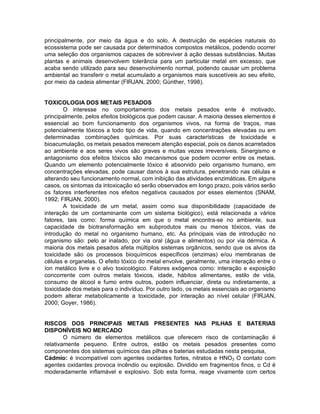 principalmente, por meio da água e do solo. A destruição de espécies naturais do
ecossistema pode ser causada por determinados compostos metálicos, podendo ocorrer
uma seleção dos organismos capazes de sobreviver à ação dessas substâncias. Muitas
plantas e animais desenvolvem tolerância para um particular metal em excesso, que
acaba sendo utilizado para seu desenvolvimento normal, podendo causar um problema
ambiental ao transferir o metal acumulado a organismos mais suscetíveis ao seu efeito,
por meio da cadeia alimentar (FIRJAN, 2000; Günther, 1998).
TOXICOLOGlA DOS METAIS PESADOS
O interesse no comportamento dos metais pesados ente é motivado,
principalmente, pelos efeitos biológicos que podem causar. A maioria desses elementos é
essencial ao bom funcionamento dos organismos vivos, na forma de traços, mas
potencialmente tóxicos a todo tipo de vida, quando em concentrações elevadas ou em
determinadas combinações químicas. Por suas características de toxicidade e
bioacumulação, os metais pesados merecem atenção especial, pois os danos acarretados
ao ambiente e aos seres vivos são graves e muitas vezes irreversíveis. Sinergismo e
antagonismo dos efeitos tóxicos são mecanismos que podem ocorrer entre os metais.
Quando um elemento potencialmente tóxico é absorvido pelo organismo humano, em
concentrações elevadas, pode causar danos à sua estrutura, penetrando nas células e
alterando seu funcionamento normal, com inibição das atividades enzimáticas. Em alguns
casos, os sintomas da intoxicação só serão observados em Iongo prazo, pois vários serão
os fatores interferentes nos efeitos negativos causados por esses elementos (SNAM,
1992; FIRJAN, 2000).
A toxicidade de um metal, assim como sua disponibilidade (capacidade de
interação de um contaminante com um sistema biológico), está relacionada a vários
fatores, tais como: forma química em que o metal encontra-se no ambiente, sua
capacidade de biotransformação em subprodutos mais ou menos tóxicos, vias de
introdução do metal no organismo humano, etc. As principais vias de introdução no
organismo são: pelo ar inalado, por via oral (água e alimentos) ou por via dérmica. A
maioria dos metais pesados afeta múltiplos sistemas orgânicos, sendo que os alvos da
toxicidade são os processos bioquímicos específicos (enzimas) e/ou membranas de
células e organelas. O efeito tóxico do metal envolve, geralmente, uma interação entre o
íon metálico livre e o alvo toxicológico. Fatores exógenos como: interação e exposição
concorrente com outros metais tóxicos, idade, hábitos alimentares, estilo de vida,
consumo de álcool e fumo entre outros, podem influenciar, direta ou indiretamente, a
toxicidade dos metais para o indivíduo. Por outro lado, os metais essenciais ao organismo
podem alterar metabolicamente a toxicidade, por interação ao nível celular (FIRJAN,
2000; Goyer, 1986).
RISCOS DOS PRINCIPAIS METAIS PRESENTES NAS PILHAS E BATERIAS
DISPONÍVEIS NO MERCADO
O número de elementos metálicos que oferecem risco de contaminação é
relativamente pequeno. Entre outros, estão os metais pesados presentes como
componentes dos sistemas químicos das pilhas e baterias estudadas nesta pesquisa,
Cádmio: é incompatível com agentes oxidantes fortes, nitratos e HNO3 O contato com
agentes oxidantes provoca incêndio ou explosão. Dividido em fragmentos finos, o Cd é
moderadamente inflamável e explosivo. Sob esta forma, reage vivamente com certos
 