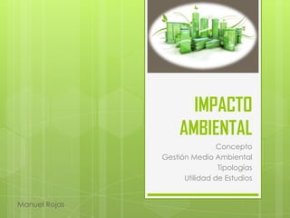 IMPACTO
AMBIENTAL
Concepto
Gestión Medio Ambiental
Tipologías
Utilidad de Estudios
Manuel Rojas
 