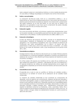 PROYECTO:
‘”AMPLIACION Y MEJORAMIENTO DE LA INFRAESTRUCTURA DE LA I.E. NIVEL PRIMARIO Nº 31207 DEL
CENTRO POBLADO DE ARMA PATACANCHA, CHINCHIHUASI, CHURCAMPA, HUANCAVELICA”
*** EVALUACIÓN DE IMPACTO AMBIENTAL***
para cualquier ciudad con características históricas. La única medida de prevención
en caso exista un hallazgo arqueológico es el respeto a las normas mencionadas.
9.2. Suelos y usos principales.
La evaluación del Recurso Suelo, tanto en su característica edáfica o en su
potencial de uso, tiene como finalidad proporcionar un documento de información y
práctica para la formulación de planes en relación a la conservación y preservación
del medio ambiente, en el caso del Distrito, es una zona que se dedica a la
agricultura y la ganadería, lo que hace que la conservación de pastos naturales
disminuya cada vez más con el paso de los años.
9.3. Evaluación vegetal.
En la zona de estudio del Distrito, encontramos vegetaciones predominantes como
son los pastos naturales. La característica para esta zona de vida, radica en su Clima
variado (seco y frio) debido a la altitud aproximada a los 3,800 a 4,800 m.s.n.m.
9.4. Evaluación climatológica.
El área de influencia del proyecto del Distrito, ubicado en el departamento de
Huancavelica, mediante la interrelación de factores tales como: la ubicación
geográfica y las características topográficas dan como resultado la presencia de
condiciones que varían principalmente con la altitud y la época del año,
presentando un Clima seco y frio en los meses de mayo a noviembre y un clima
lluvioso en los meses de diciembre a abril, cuyas temperaturas se encuentran entre
20ºc y -02ºc.
9.5. Características ecológicas.
Ecológicamente el área de influencia del proyecto en sus niveles inferiores presenta
una diversidad a su composición geológica, geográfica y climática que determina la
existencia de una fauna y flora silvestre que incluye especies de importancia social,
económica, ecológica.
En el Perú existen 372 especies de mamíferos de las cuales 43 son endémicos (es
decir distribución habitual en su territorio), 1,645 especies de aves (110 endémicos) y
27 especies endémicos de anfibios de animales representativos de la región eco
zoogeográfica adaptadas por el Instituto Nacional Forestal y de Fauna de la zona de
estudio.
9.6. Características socio-culturales.
El desarrollo de un país no solo se cuantifica en términos de variables sociales y
económicas si no también en función de la valorización de las variables medio
ambientales.
La medición de variables ambientales se han constituido en componentes de
desarrollo, como los aspectos de contaminación, deterioro de Recursos Naturales y
crecimiento demográfico, juegan un papel importante por lo tanto la ejecución del
proyecto está orientado al logro de un desarrollo sostenido de compatibilidad plena
con la naturaleza donde los conocimientos ancestrales, relacionados a los Recursos
Naturales Culturales y belleza paisajista sean debidamente conservados para
respetar la identidad cultural en sus tradiciones, cultos, costumbres, fiestas, ritos y
todos los aspectos que encierran los elementos de cosmovisión andina como son : el
fuego, la tierra y el agua, deben ser debidamente tomados en cuenta durante la
ejecución de la obra.
 