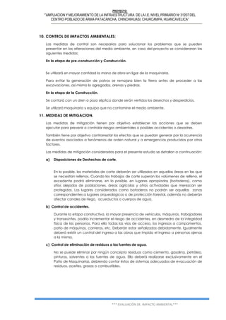 PROYECTO:
‘”AMPLIACION Y MEJORAMIENTO DE LA INFRAESTRUCTURA DE LA I.E. NIVEL PRIMARIO Nº 31207 DEL
CENTRO POBLADO DE ARMA PATACANCHA, CHINCHIHUASI, CHURCAMPA, HUANCAVELICA”
*** EVALUACIÓN DE IMPACTO AMBIENTAL***
10. CONTROL DE IMPACTOS AMBIENTALES:
Las medidas de control son necesarios para solucionar los problemas que se pueden
presentar en las alteraciones del medio ambiente, en caso del proyecto se consideraran las
siguientes medidas:
En la etapa de pre-construcción y Construcción.
Se utilizará en mayor cantidad la mano de obra en ligar de la maquinaria.
Para evitar la generación de polvos se remojara bien la tierra antes de proceder a las
excavaciones, así mismo lo agregados, arenas y piedras.
En la etapa de la Construcción.
Se contará con un dren o pozo séptico donde serán vertidos los desechos y desperdicios.
Se utilizará maquinaria y equipo que no contamine el medio ambiente.
11. MEDIDAS DE MITIGACION.
Las medidas de mitigación tienen por objetivo establecer las acciones que se deben
ejecutar para prevenir o controlar riesgos ambientales o posibles accidentes o desastres.
También tiene por objetivo contrarrestar los efectos que se puedan generar por la ocurrencia
de eventos asociados a fenómenos de orden natural y a emergencias producidas por otros
factores.
Las medidas de mitigación consideradas para el presente estudio se detallan a continuación:
a) Disposiciones de Deshechos de corte.
En lo posible, los materiales de corte deberán ser utilizados en aquellas áreas en las que
se necesitan rellenos. Cuando los trabajos de corte superan los volúmenes de relleno, el
excedente podrá eliminarse, en lo posible, en lugares apropiados (botaderos), como
sitios alejados de poblaciones, áreas agrícolas y otras actividades que merezcan ser
protegidas. Los lugares considerados como botaderos no podrán ser aquellas zonas
correspondientes a lugares arqueológicos o de protección forestal, además no deberán
afectar canales de riego, acueductos o cuerpos de agua.
b) Control de accidentes.
Durante la etapa constructiva, la mayor presencia de vehículos, máquinas, trabajadores
y transeúntes, podría incrementar el riesgo de accidentes, en desmedro de la integridad
física de las personas. Para ello todas las vías de acceso, los ingresos a campamentos,
patio de máquinas, canteras, etc. Deberán estar señalizados debidamente. Igualmente
deberá existir un control del ingreso a las obras que impida el ingreso a personas ajenas
a la misma.
c) Control de eliminación de residuos a las fuentes de agua.
No se puede eliminar por ningún concepto residuos como cemento, gasolina, petróleo,
pinturas, solventes a las fuentes de agua. Ello deberá realizarse exclusivamente en el
Patio de Maquinarias, debiendo contar éstos de sistemas adecuados de evacuación de
residuos, aceites, grasas o combustibles.
 