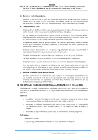 PROYECTO:
‘”AMPLIACION Y MEJORAMIENTO DE LA INFRAESTRUCTURA DE LA I.E. NIVEL PRIMARIO Nº 31207 DEL
CENTRO POBLADO DE ARMA PATACANCHA, CHINCHIHUASI, CHURCAMPA, HUANCAVELICA”
*** EVALUACIÓN DE IMPACTO AMBIENTAL***
d) Control de material excedente.
Durante la ejecución de la obra, los materiales excedentes de excavaciones y rellenos
deben ubicarse en los lugares adecuados. Por ningún motivo se arrojaran materiales
excedentes a las fuentes de agua, sobre terrenos de cultivo o propiedades privadas.
e) Campamento de Obra.
Colocación de SS.HH. portátiles para el uso del personal de obra y técnicos, si el sistema
es fijo deberá contar con un sistema de tratamiento de desagües.
En los talleres de mantenimiento, debe evitarse el contacto de los aceites grasas,
hidrolina, petróleo u otros agentes tóxicos con el suelo, para lo cual deberán contar con
un sistema adecuado de manejo de aceites y grasas en cada taller.
El supervisor deberá verificar que los equipos y el personal de obra no viertan o emitan
fluidos que contaminen el medio ambiente y sobrepasen los límites permisibles de
emisión de fluidos líquidos.
El Campamento debe contar con servicios de Agua Potable, desagüe y electricidad. Y
aparatos sanitarios como duchas, inodoros, lavamanos, etc.
Se debe evitar salvo los casos de vigilancia y seguridad el uso de armas de fuego.
Se debe evitar el consumo de bebidas alcohólicas al interior del campamento.
El Campamento y el patio de Máquinas deben encontrarse debidamente señalizados.
Una vez culminado el proyecto, el residente de obra deberá promover un plan de
reforestación en los sitios donde se haya causado remoción vegetal y causen problemas
de erosión, estos pueden ser la zona de campamentos o zonas de canteras.
f) Control de la eliminación de residuos sólidos
Se debe verificar que el Residente de Obra verifique el cumplimiento de la eliminación
de material residual el cual debe ser apropiadamente reciclado, es decir todo el
material residual debe ser colocado en bolsas de polietileno y ser eliminado en los
botaderos municipales ya determinados.
12. PROGRAMA DE EDUCACIÓN AMBIENTAL PARA TRABAJADORES Y POBLADORES.
Este programa contiene los lineamientos principales de capacitación y educación ambiental
para educar al personal que tendrá a su cargo la ejecución de la obra; tanto los ingenieros
y técnicos.
Objetivos:
o Sensibilizar y concientizar al personal de obra y población en general, acerca de la
importancia en la conservación y protección del medio ambiente.
o Desarrollar actividades de capacitación y educación, orientadas a la conservación
del medio ambiente, como manejo adecuado de desechos sólidos y desechos
livianos.
o Desarrollar la capacidad institucional para el cumplimiento de este programa.
Actividades:
Al personal de obra
Curso de seguridad ambiental, riesgos en obra, y sistemas ecológicos.
 