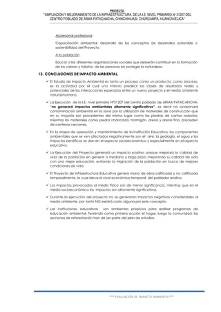 PROYECTO:
‘”AMPLIACION Y MEJORAMIENTO DE LA INFRAESTRUCTURA DE LA I.E. NIVEL PRIMARIO Nº 31207 DEL
CENTRO POBLADO DE ARMA PATACANCHA, CHINCHIHUASI, CHURCAMPA, HUANCAVELICA”
*** EVALUACIÓN DE IMPACTO AMBIENTAL***
Al personal profesional
Capacitación ambiental, desarrollo de los conceptos de desarrollos sostenible o
sostenibilidad del Proyecto.
A la población
Educar a las diferentes organizaciones sociales que deberán contribuir en la formación
de los valores y hábitos de las personas en proteger la naturaleza.
13. CONCLUSIONES DE IMPACTO AMBIENTAL.
 El Estudio de Impacto Ambiental es tanto un proceso como un producto; como proceso,
es la actividad por el cual uno intenta predecir las clases de resultados reales y
potenciales de las interacciones esperadas entre un nuevo proyecto y el medio ambiente
natural/humano.
 La Ejecución de la I.E. nivel primario Nº31207 del centro poblado de ARMA PATACANCHA,
“no generará impactos ambientales altamente significativos”, es decir no ocasionará
contaminación ambiental en la zona por la utilización de materiales de construcción que
en su mayoría son procedentes del mismo lugar como las piedras de cantos rodados,
mientras los materiales como piedra chancada, hormigón, arena y arena fina, proceden
de canteras cercanas.
 En la etapa de operación y mantenimiento de la Institución Educativa, los componentes
ambientales que se ven afectados negativamente son el aire, la geología, el agua y los
impactos benéficos se dan en el aspecto socioeconómico y especialmente en el aspecto
educativo.
 La Ejecución del Proyecto generará un impacto positivo porque mejorará la calidad de
vida de la población en general a mediano y largo plazo mejorando su calidad de vida
con una mejor educación, evitando la migración de la población en busca de mejores
condiciones de vida.
 El Proyecto de Infraestructura Educativa genera mano de obra calificada y no calificada
temporalmente, lo cual eleva el nivel económico temporal del poblador andino.
 Los impactos provocados al medio Físico son de menor significancia, mientras que en el
medio socioeconómico los impactos son altamente significativos.
 Durante la ejecución del proyecto no se generaran impactos negativos considerables al
medio ambiente, por tanto NO existirá costo alguno por este concepto.
 Las instituciones educativas son ambientes propicios para realizar programas de
educación ambiental. Teniendo como primera acción el hogar, luego la comunidad, las
acciones de reforestación han de ser parte del plan de estudios.
 