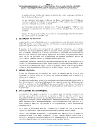PROYECTO:
‘”AMPLIACION Y MEJORAMIENTO DE LA INFRAESTRUCTURA DE LA I.E. NIVEL PRIMARIO Nº 31207 DEL
CENTRO POBLADO DE ARMA PATACANCHA, CHINCHIHUASI, CHURCAMPA, HUANCAVELICA”
*** EVALUACIÓN DE IMPACTO AMBIENTAL***
la elaboración de estudios de impacto ambiental, los cuales serán aprovechados a
través de decretos Supremos”.
Ley de Evaluación de Impacto Ambiental por Obras y actividades. Ley N°26786 que
modifica los artículos 51° y 52° del Decreto Legislativo N° 757 mediante la cual el CONAM
asume su rol de coordinador Inter. Sectorial.
Ley Marco para el crecimiento de la Inversión Privada, D. Legislativo N° 757 en cuya
disposición complementaria menciona como autoridad competente a la autoridad
sectorial.
Código Penal que reprime con pena privativa la alteración ilegal del ambiente natural
por construcciones de obras Art. 313°
6. DESCRIPCIÓN DEL PROYECTO.
La descripción ambiental de la obra, como una parte fundamental del estudio de Impacto
Ambiental, permite conocer las acciones y actividades en sus diversas etapas para estimar
los efectos negativos sobre el ambiente.
El proceso de la construcción comprende el conjunto de actividades como trabajos
preliminares, movimientos de tierras, obras de concreto simple, obras de concreto armado y
otras actividades menores que no inciden en el impacto ambiental, adicionalmente van
existir acciones derivadas, tales como la explotación de canteras de agregados en menor
grado, el uso de botaderos para la eliminación del material excedente, residuos de
campamentos, influencia de otras actividades menores entre otros.
La topografía del terreno presenta una pendiente moderada de 16% y que es apto para la
construcción de la infraestructura (previa nivelación y acondicionamiento del terreno, ya sea
con muros de mampostería de piedra u otros), en el área a construir no se encuentra ningún
vestigio de restos arqueológicos, ni tampoco es un área agrícola o zona de vegetación.
7. AREA DE INFLUENCIA.
El área de influencia será el contorno del Distrito, el impacto que se producirá será
moderado, ya que no influirá en el cambio del ecosistema debido que el proyecto es
relativamente pequeño.
Considerando que las obras proyectadas, son de pequeña magnitud y se limita solamente al
área de construcción, por lo tanto la Evaluación de Impactos Ambientales (EIA) se centrará
en el Área de Influencia Directa (AID) definida solamente al área del Distrito y su radio de
acción, y que en comparación con el área de construcción de la obra de infraestructura es
mucho mayor.
8. EVALUACIÓN DE IMPACTO AMBIENTAL.
La evaluación de Impacto Ambiental, es un proceso que comprende un conjunto de
técnicas y procedimientos, destinados a promover e informar sobre los efectos en la
ejecución de la obra proyectada que pueda ocasionar sobre el medio ambiente, se refiere
en general a cualquier cambio, modificación o alteración permanente a los elementos del
medio ambiente o de las relaciones entre ellas causada por las actividades de la obra en la
etapa provisional, ejecución, así como en el funcionamiento de la misma en el área de
influencia directa.
Por lo tanto es importante tener en consideración la premisa de que en el proceso
constructivo del Proyecto implica modificaciones mínimas sobre el terreno original.
Los impactos potenciales originados por la construcción de la obra son analizados respecto a
los elementos aire, agua, suelo, vegetación, fauna y aspectos socio-económicos de la
población y se presenta medidas complementarias al planeamiento de la obra orientados al
control o mitigación de los mismos, en el programa de manejo ambiental.
 