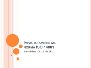IMPACTO AMBIENTAL
NORMA ISO 14001
María Pérez. CI: 22.314.082
 