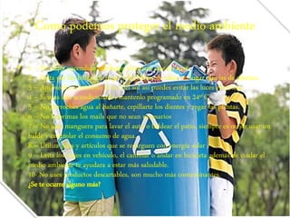 Como podemos proteger el medio ambiente 
• 1 – No dejes encendido artefactos eléctricos que no uses 
2 – Opta por las bolsas de papel y las bolsas de telas, en lugar que las de plástico. 
3 – Aprovecha al máximo la luz del sol así puedes evitar las luces eléctricas 
4 – Si usas aire acondicionado, mantenlo programado en 24º C 
5 – No derroches agua al bañarte, cepillarte los dientes y regar las plantas. 
6 – No imprimas los mails que no sean necesarios 
7 – No uses manguera para lavar el auto o baldear el patio, siempre es mejor usar un 
balde y controlar el consumo de agua. 
8 – Utiliza pilas y artículos que se recarguen con energía solar 
9 – Evita los viajes en vehículo, el caminar o andar en bicicleta además de cuidar el 
medio ambiente te ayudara a estar más saludable. 
10- No uses productos descartables, son mucho más contaminantes. 
¿Se te ocurre alguno más? 
 