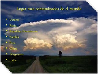 Lugar mas contaminados de el mundo 
• Ucrania 
• Rusia 
• Republica Dominicana 
• Zambia 
• Perú 
• China 
• Kirguistán 
• India 
 