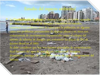 Estudio del inpacto ambiental 
• La Contaminación de playas en América Latina y el Caribe, causadas 
por descargas sin control de desagües domésticos no tratados, 
constituye un problema serio de salud para la población; en algunos 
casos son problemas permanentes de algunas playas y en otros son 
consecuencia de circunstancias excepcionales como el colapso del 
sistema de tuberías de desagüe que contaminó las playas de Río de 
Janeiro-Brasil en el 2003. 
Se debe considerar que hay tres fuentes principales de contaminación 
fecal humana del agua de mar de uso recreacional: desagües 
domésticos, descargas de ríos y otros cursos de agua, y directamente del 
bañista. 
 