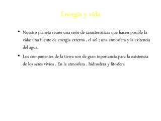 Energia y vida 
• Nuestro planeta reune una serie de caracteristicas que hacen posible la 
vida: una fuente de energia externa , el sol ; una atmosfera y la exitencia 
del agua. 
• Los componentes de la tierra son de gran inportancia para la existencia 
de los seres vivios . En la atmosfera , hidrosfera y litosfera 
 