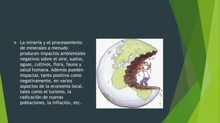  La minería y el procesamiento
de minerales a menudo
producen impactos ambientales
negativos sobre el aire, suelos,
aguas, cultivos, flora, fauna y
salud humana. Además pueden
impactar, tanto positiva como
negativamente, en varios
aspectos de la economía local,
tales como el turismo, la
radicación de nuevas
poblaciones, la inflación, etc.
 