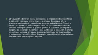  Otra cuestión a tener en cuenta con respecto al impacto medioambiental de
la obtención y consumo energéticos, es la emisión de gases de efecto
invernadero como el CO2, los cuales están provocando el Cambio Climático.
Se trata no sólo de las emisiones producidas por la combustión durante el
consumo -como por ejemplo al quemar gasolina al utilizar un coche para el
trasporte de personas y mercancías-, sino también de la obtención de energía
en centrales térmicas, en las que se genera electricidad por la combustión
principalmente de carbón. El uso de energías renovables sustitutivas es la una
forma de reducir este impacto negativo
 