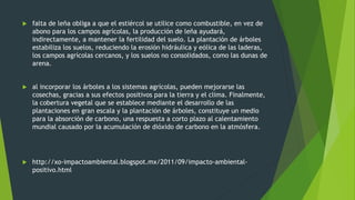  falta de leña obliga a que el estiércol se utilice como combustible, en vez de
abono para los campos agrícolas, la producción de leña ayudará,
indirectamente, a mantener la fertilidad del suelo. La plantación de árboles
estabiliza los suelos, reduciendo la erosión hidráulica y eólica de las laderas,
los campos agrícolas cercanos, y los suelos no consolidados, como las dunas de
arena.
 al incorporar los árboles a los sistemas agrícolas, pueden mejorarse las
cosechas, gracias a sus efectos positivos para la tierra y el clima. Finalmente,
la cobertura vegetal que se establece mediante el desarrollo de las
plantaciones en gran escala y la plantación de árboles, constituye un medio
para la absorción de carbono, una respuesta a corto plazo al calentamiento
mundial causado por la acumulación de dióxido de carbono en la atmósfera.
 http://xo-impactoambiental.blogspot.mx/2011/09/impacto-ambiental-
positivo.html
 
