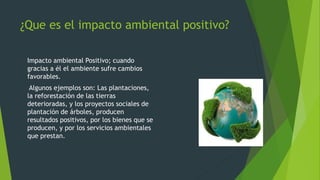 ¿Que es el impacto ambiental positivo?
Impacto ambiental Positivo; cuando
gracias a él el ambiente sufre cambios
favorables.
Algunos ejemplos son: Las plantaciones,
la reforestación de las tierras
deterioradas, y los proyectos sociales de
plantación de árboles, producen
resultados positivos, por los bienes que se
producen, y por los servicios ambientales
que prestan.
 