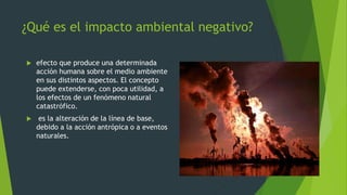 ¿Qué es el impacto ambiental negativo?
 efecto que produce una determinada
acción humana sobre el medio ambiente
en sus distintos aspectos. El concepto
puede extenderse, con poca utilidad, a
los efectos de un fenómeno natural
catastrófico.
 es la alteración de la línea de base,
debido a la acción antrópica o a eventos
naturales.
 