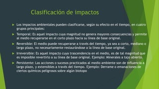 Clasificación de impactos
 Los impactos ambientales pueden clasificarse, según su efecto en el tiempo, en cuatro
grupos principales:
 Temporal: Es aquel impacto cuya magnitud no genera mayores consecuencias y permite
al medio recuperarse en el corto plazo hacia su línea de base original.
 Reversible: El medio puede recuperarse a través del tiempo, ya sea a corto, mediano o
largo plazo, no necesariamente restaurándose a la línea de base original.
 Irreversible: Es aquel impacto cuya trascendencia en el medio, es de tal magnitud que
es imposible revertirlo a su línea de base original. Ejemplo: Minerales a tajo abierto.
 Persistente: Las acciones o sucesos practicados al medio ambiente son de influencia a
largo plazo, y extensibles a través del tiempo. Ejemplo: Derrame o emanaciones de
ciertos químicos peligrosos sobre algún biotopo
 