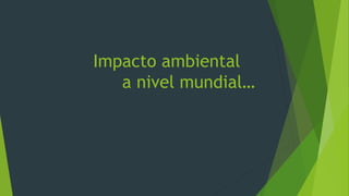 Impacto ambiental
a nivel mundial…
 