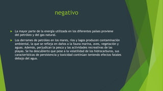 negativo
 La mayor parte de la energía utilizada en los diferentes países proviene
del petróleo y del gas natural.
 Los derrames de petróleo en los mares, ríos y lagos producen contaminación
ambiental, la que se refleja en daños a la fauna marina, aves, vegetación y
aguas. Además, perjudican la pesca y las actividades recreativas de las
playas. Se ha descubierto que pese a la volatilidad de los hidrocarburos, sus
características de persistencia y toxicidad continúan teniendo efectos fatales
debajo del agua.
 