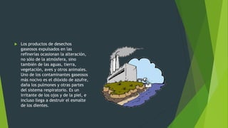  Los productos de desechos
gaseosos expulsados en las
refinerías ocasionan la alteración,
no sólo de la atmósfera, sino
también de las aguas, tierra,
vegetación, aves y otros animales.
Uno de los contaminantes gaseosos
más nocivo es el dióxido de azufre,
daña los pulmones y otras partes
del sistema respiratorio. Es un
irritante de los ojos y de la piel, e
incluso llega a destruir el esmalte
de los dientes.
 