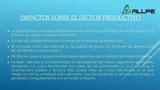 IMPACTOS SOBRE EL SECTOR PRODUCTIVO
 La degradación del medio ambiente incide en la competitividad del sector productivo
a través de varias vertientes, entre otras:
 (I) Falta de calidad intrínseca a lo largo de la cadena de producción;
 (II) Mayores costos derivados de la necesidad de incurrir en acciones de remediación
de ambientes contaminados; y
 (III) Efectos sobre la productividad laboral derivados de la calidad del medioambiente.
 También afectan la competitividad la inestabilidad del marco regulatorio en materia
ambiental y la poca fiscalización por parte de las autoridades, lo cual conduce a
incertidumbre jurídica y técnica. Esto puede influir en costos adicionales en lo que
deben incurrir las empresas para demostrar que los productos o servicios son limpios o
generados amigablemente con el medio ambiente.
 