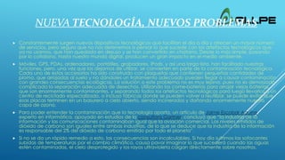 NUEVA TECNOLOGÍA, NUEVOS PROBLEMAS
 Constantemente surgen nuevos dispositivos tecnológicos que facilitan el día a día y ofrecen un mayor número
de servicios, pero seguro que no nos detenemos a pensar lo que sucede con los artefactos tecnológicos que
ya no usamos, que han quedado en desuso y se han convertido en chatarra. Desde lo más simple, pasando
por lo cotidiano, hasta nuestro mundo digital, producen un gran impacto en el medio ambiente.
 Móviles, GPS, PDAs, ordenadores, portátiles, grabadores, iPods, y así una larga lista, han facilitado nuestras
funciones, pero, una vez que los dejamos de utilizar, se convierten en parte de la contaminación tecnológica.
Cada uno de estos accesorios ha sido construido con plaquetas que contienen pequeñas cantidades de
plomo, que arrojadas al suelo y no dándoles un tratamiento adecuado pueden llegar a causar contaminación
con grandes consecuencias ecológicas. La solución a este problema no es muy lejana, pues no es demasiado
complicada la separación adecuada de desechos. Utilizando los come-baterías para arrojar viejas baterías,
que son enormemente contaminantes, y separando todos los artefactos tecnológicos para luego llevarlos a un
centro de reciclado especializado, o incluso fábricas donde se pueden volver a reutilizar, se puede evitar que
esas placas terminen en un basurero a cielo abierto, siendo incinerados y dañando enormemente nuestra
capa de ozono.
 Para poder entender la contaminación que la tecnología aporta, un artículo de Jaime Escobar Aguirre,
experto en informática, apoyado en estudios de la consultora Gartner, concluyó que “la industria de la
información y las comunicaciones contaminaban igual que la aviación comercial. Los niveles emitidos de
dióxido de carbono son iguales entre ambas industrias, de lo que se deduce que la industria de la información
es responsable del 2% del dióxido de carbono emitido por todo el planeta”.
 Si no se da un rápido remedio a esto, las consecuencias son incalculables. Si hoy día sufrimos las sofocantes
subidas de temperaturas por el cambio climático, causa pavor imaginar lo que sucederá cuando las aguas
estén contaminadas, el cielo desprotegido y los rayos ultravioleta caigan directamente sobre nosotros.
”.
 