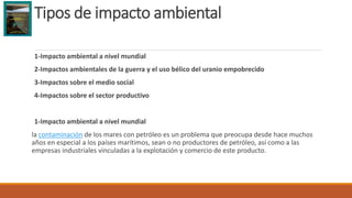 Tipos de impacto ambiental
1-Impacto ambiental a nivel mundial
2-Impactos ambientales de la guerra y el uso bélico del uranio empobrecido
3-Impactos sobre el medio social
4-Impactos sobre el sector productivo
1-Impacto ambiental a nivel mundial
la contaminación de los mares con petróleo es un problema que preocupa desde hace muchos
años en especial a los países marítimos, sean o no productores de petróleo, así como a las
empresas industriales vinculadas a la explotación y comercio de este producto.
 