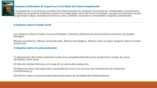 2-Impactos ambientales de la guerra y el uso bélico del uranio empobrecido
Ni los gobiernos ni las fuerzas armadas han dimensionado los impactos humanitarios, ambientales y económicos
que generan las guerras modernas, tanto en el largo plazo como de forma inmediata. Las guerras recientes no sólo
han generado mayor cantidad de víctimas civiles, también crecientes e irreversibles impactos ambientales
3-Impactos sobre el medio social
Los impactos sobre el medio social contribuyen a distintas dimensiones de la existencia humana. Se pueden
distinguir:
Efectos económicos, Efectos socioculturales, Efectos tecnológicos, Efectos sobre la salud, Impacto sobre el medio
social local.
4-Impactos sobre el sector productivo
La degradación del medio ambiente incide en la competitividad del sector productivo a través de varias
vertientes, entre otras:
(I) Falta de calidad intrínseca a lo largo de la cadena de producción;
(II) Mayores costos derivados de la necesidad de incurrir en acciones de remediación de ambientes
contaminados; y
(III) Efectos sobre la productividad laboral derivados de la calidad del medioambiente.
 